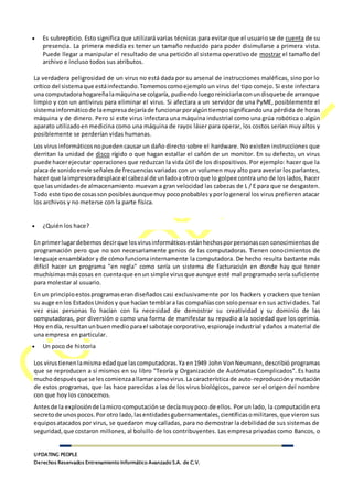 UPDATING PEOPLE
Derechos Reservados Entrenamiento Informático Avanzado S.A. de C.V.
 Es subrepticio. Esto significa que utilizará varias técnicas para evitar que el usuario se de cuenta de su
presencia. La primera medida es tener un tamaño reducido para poder disimularse a primera vista.
Puede llegar a manipular el resultado de una petición al sistema operativo de mostrar el tamaño del
archivo e incluso todos sus atributos.
La verdadera peligrosidad de un virus no está dada por su arsenal de instrucciones maléficas, sino por lo
crítico del sistemaque estáinfectando.Tomemoscomoejemplo un virus del tipo conejo. Si este infectara
una computadorahogareñalamáquinase colgaría, pudiendoluegoreiniciarlaconundisquete de arranque
limpio y con un antivirus para eliminar el virus. Si afectara a un servidor de una PyME, posiblemente el
sistemainformáticode laempresadejaríade funcionarporalgúntiemposignificandounapérdida de horas
máquina y de dinero. Pero si este virus infectara una máquina industrial como una grúa robótica o algún
aparato utilizadoen medicina como una máquina de rayos láser para operar, los costos serían muy altos y
posiblemente se perderían vidas humanas.
Los virusinformáticosnopuedencausar un daño directo sobre el hardware. No existen instrucciones que
derritan la unidad de disco rígido o que hagan estallar el cañón de un monitor. En su defecto, un virus
puede hacerejecutar operaciones que reduzcan la vida útil de los dispositivos. Por ejemplo: hacer que la
placa de sonido envíe señales de frecuenciasvariadas con un volumen muy alto para averiar los parlantes,
hacer que laimpresoradesplace el cabezal de unladoa otroo que lo golpee contra uno de los lados, hacer
que lasunidadesde almacenamiento muevan a gran velocidad las cabezas de L / E para que se desgasten.
Todo este tipode cosasson posiblesaunquemuypocoprobablesyporlogeneral los virus prefieren atacar
los archivos y no meterse con la parte física.
 ¿Quién los hace?
En primerlugardebemosdecirque losvirusinformáticosestánhechosporpersonascon conocimientos de
programación pero que no son necesariamente genios de las computadoras. Tienen conocimientos de
lenguaje ensamblador y de cómo funciona internamente la computadora. De hecho resulta bastante más
difícil hacer un programa "en regla" como sería un sistema de facturación en donde hay que tener
muchísimasmáscosas en cuentaque enun simple virusque aunque esté mal programado sería suficiente
para molestar al usuario.
En un principioestosprogramaserandiseñados casi exclusivamente por los hackers y crackers que tenían
su auge enlos EstadosUnidos y que hacían temblara las compañíascon solopensar en sus actividades. Tal
vez esas personas lo hacían con la necesidad de demostrar su creatividad y su dominio de las
computadoras, por diversión o como una forma de manifestar su repudio a la sociedad que los oprimía.
Hoy endía, resultanunbuenmedioparael sabotaje corporativo,espionaje industrial ydaños a material de
una empresa en particular.
 Un poco de historia
Los virustienenlamismaedadque lascomputadoras.Ya en1949 John VonNeumann,describió programas
que se reproducen a sí mismos en su libro "Teoría y Organización de Autómatas Complicados". Es hasta
muchodespuésque se lescomienzaallamarcomovirus.La característica de auto-reproducción ymutación
de estos programas, que las hace parecidas a las de los virus biológicos, parece ser el origen del nombre
con que hoy los conocemos.
Antesde la explosiónde lamicro computación se decíamuypoco de ellos. Por un lado, la computación era
secretode unospocos.Por otro lado,lasentidadesgubernamentales,científicasomilitares,que vieron sus
equiposatacados por virus, se quedaron muy calladas, para no demostrar la debilidad de sus sistemas de
seguridad,que costaron millones, al bolsillo de los contribuyentes. Las empresa privadas como Bancos, o
 