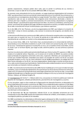 UPDATING PEOPLE
Derechos Reservados Entrenamiento Informático Avanzado S.A. de C.V.
grandes corporaciones, tampoco podían decir nada, para no perder la confianza de sus clientes o
accionistas. Lo que se sabe de los virus desde 1949 hasta 1989, es muy poco.
Se reconoce como antecedente de los virus actuales, un juego creado por programadores de la empresa
AT&T, que desarrollaronlaprimeraversióndel sistemaoperativo Unix en los años 60. Para entretenerse, y
como parte de sus investigaciones,desarrollaronun juego llamado "Core Wars", que tenía la capacidad de
reproducirse cada vez que se ejecutaba. Este programa tenía instrucciones destinadas a destruir la
memoria del rival o impedir su correcto funcionamiento. Al mismo tiempo, desarrollaron un programa
llamado"Reeper",que destruíalascopiashechasporCore Wars. Un antivirusoantibiótico,comohoyse los
conoce.Conscientesde lopeligrosodel juego,decidieronmantenerloensecreto,ynohablarmás del tema.
No se sabe si esta decisión fue por iniciativa propia, o por órdenes superiores.
En el año 1983, el Dr. Ken Thomson, uno de los programadores de AT&T, que trabajó en la creación de
"Core Wars", rompe el silencio acordado, y da a conocer la existencia del programa, con detalles de su
estructura.
La RevistaScientificAmericanacomienzosde 1984, publicalainformacióncompletasobre esosprogramas,
con guías para la creación de virus. Es el punto de partida de la vida pública de estos programas, y
naturalmente de su difusión sin control, en las computadoras personales.
Por esa misma fecha, 1984, el Dr. Fred Cohen hace una demostración en la Universidad de California,
presentandoun virus informático residente en una PC. Al Dr. Cohen se le conoce hoy día, como "el padre
de los virus". Paralelamente aparece en muchas PCs un virus, con un nombre similar a Core Wars, escrito
en Small-C por un tal Kevin Bjorke, que luego lo cede a dominio público. ¡La cosa comienza a ponerse
caliente!
El primervirusdestructorydañinoplenamente identificado que infecta muchas PC’s aparece en 1986. Fue
creado en la ciudad de Lahore, Paquistán, y se le conoce con el nombre de BRAIN. Sus autores vendían
copias pirateadas de programas comerciales como Lotus, Supercalc o Wordstar, por suma bajísimas. Los
turistas que visitaban Paquistán, compraban esas copias y las llevaban de vuelta a los EE.UU. Las copias
pirateadas llevaban un virus. Fue así, como infectaron mas de 20,000 computadoras. Los códigos del virus
Brain fueron alterados en los EE.UU., por otros programadores, dando origen a muchas versiones de ese
virus,cada una de ellaspeorque laprecedente.Hastalafechanadie estabatomandoenserioel fenómeno,
que comenzaba a ser bastante molesto y peligroso.
En 1987, lossistemasde CorreoElectrónico de laIBM, fueroninvadidosporunvirus que enviaba mensajes
navideños,yque se multiplicabarápidamente.Elloocasionóque los discosdurosse llenaran de archivos de
origenviral,yel sistemase fue haciendolento,hastallegaraparalizarse por mas de tres días. La cosa había
llegadodemasiadolejos y el Big Blue puso de inmediato a trabajar en los virus su Centro de Investigación
Thomas J. Watson, de Yorktown Heights, NI.
Las investigaciones del Centro T. J. Watson sobre virus, son puestas en el dominio público por medio de
Reportes de Investigación, editados periódicamente, para beneficio de investigadores y usuarios.
El virus Jerusalem, según se dice creado por la Organización de Liberación Palestina, es detectado en la
UniversidadHebreade Jerusalem a comienzos de 1988. El virus estaba destinado a aparece el 13 de Mayo
de 1988, fecha del 40 aniversario de la existencia de Palestina como nación. Una interesante faceta del
terrorismo,que ahorase vuelcahaciala destrucciónde los sistemas de cómputo, por medio de programas
que destruyen a otros programas.
El 2 de Noviembre del ‘88, dos importantes redesde EE.UU. se ven afectadas seriamente por virus
introducidosenellas.Mas6,000 equipos de instalacionesmilitares de la NASA, universidades y centros de
investigación públicos y privados se ven atacados.
Por 1989 la cantidadde virusdetectadosendiferenteslugaressobrepasanlos 100, y la epidemia comienza
a crear situacionesgraves.Entre lasmedidasque se toma, para tratar de detener el avance de los virus, es
 