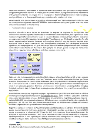 UPDATING PEOPLE
Derechos Reservados Entrenamiento Informático Avanzado S.A. de C.V.
llevaralos tribunalesa Robert Morís Jr. acusado de ser el creador de un virus que infectó a computadoras
del gobierno yempresas privadas.Al parecer,estemuchachoconoció el programa Core Wars, creado en la
AT&T, y lo difundió entre sus amigos. Ellos se encargaron de diseminarlo por diferentes mediosa redes y
equipos. Al juicio se le dio gran publicidad, pero no detuvo a los creadores de virus.
La cantidad de virus que circula en la actualidad no puede llegar a ser precisada pero para tener una idea
los últimos antivirus pueden identificar alrededor de cincuenta mil virus (claro que en este valor están
incluidos los clones de un mismo virus).
 Funcionamiento de los virus
Los virus informáticos están hechos en Assembler, un lenguaje de programación de bajo nivel. Las
instruccionescompiladasporAssemblertrabajandirectamente sobre el hardware, esto significa que no es
necesarioningúnsoftwareintermedio –según el esquema de capas entre usuario y hardware- para correr
un programaen Assembler(opuestoalanecesidadde Visual Basicde que Windows9x losecunde). No solo
vamos a poder realizar las cosas típicas de un lenguaje de alto nivel, sino que también vamos a tener
control de cómo se hacen. Para dar una idea de lo poderoso que puede ser este lenguaje, el sistema
operativoUnix está programado en C y las rutinas que necesitan tener mayor profundidad para el control
del hardware están hechas en Assembler. Por ejemplo: los drivers que se encargan de manejar los
dispositivos y algunas rutinas referidas al control de procesos en memoria.
Sabiendoesto,el viruspuedetenercontrol total de lamáquina -al igual que lo hace el SO- si logra cargarse
antes que nadie. La necesidad de tener que "asociarse" a una entidad ejecutable viene de que, como
cualquierotroprogramade computadora,necesitaserejecutadoyteniendoencuenta que ningún usuario
en su sano juicio lo hará, se vale de otros métodos furtivos. Ahora que marcamos la importancia para un
virus el ser ejecutado, podemos decir que un virus puede encontrarse en una computadora sin haber
infectadorealmente algo.Esel casode personas que pueden coleccionar virus en archivos comprimidos o
encriptados.
Normalmente este tipo de programas se pega a alguna entidad ejecutable que le facilitará la subida a
memoriaprincipal ylaposteriorejecución(métodos de infección). Como entidades ejecutables podemos
reconocer a los sectores de arranque de los discos de almacenamiento magnéticos, ópticos o magneto-
ópticos (MBR, BR), los archivos ejecutables de DOSs (.exe, .com, entre otros), las librerías o módulos de
programas (.dll, .lib, .ovl, .bin, .ovr). Los sectores de arranque son fundamentales para garantizar que el
virus será cargado cada vez que se encienda la computadora.
Segúnlasecuenciade booteode lasPCs,el microprocesadortiene seteadade fábricala direcciónde donde
puede obtener la primer instrucción a ejecutar. Esta dirección apunta a una celda de la memoria ROM
donde se encuentra la subrutina POST (Power On Self Test), encargada de varias verificaciones y de
comparar el registro de la memoria CMOS con el hardware instalado (función checksum). En este punto
sería imposible que el virus logre cargarse ya que la memoria ROMviene grabada de fábrica y no puede
modificarse (hoy en día las memorias Flash-ROMpodrían contradecir esto último).
 