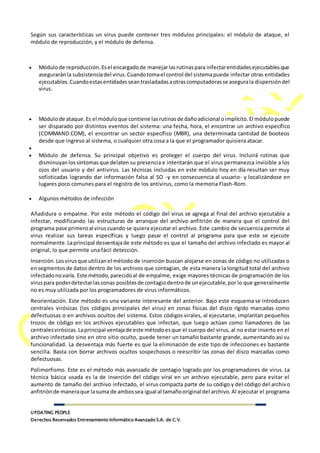 UPDATING PEOPLE
Derechos Reservados Entrenamiento Informático Avanzado S.A. de C.V.
Según sus características un virus puede contener tres módulos principales: el módulo de ataque, el
módulo de reproducción, y el módulo de defensa.
 Módulode reproducción.Esel encargadode manejarlasrutinaspara infectarentidadesejecutablesque
aseguraránla subsistenciadel virus.Cuandotomael control del sistemapuede infectar otras entidades
ejecutables.Cuandoestasentidadesseantrasladadasaotrascomputadorasse asegurala dispersióndel
virus.
 Módulode ataque.Es el móduloque contiene lasrutinasde dañoadicional oimplícito.El módulopuede
ser disparado por distintos eventos del sistema: una fecha, hora, el encontrar un archivo específico
(COMMAND.COM), el encontrar un sector específico (MBR), una determinada cantidad de booteos
desde que ingreso al sistema, o cualquier otra cosa a la que el programador quisiera atacar.

 Módulo de defensa. Su principal objetivo es proteger el cuerpo del virus. Incluirá rutinas que
disminuyanlossíntomasque delaten su presencia e intentarán que el virus permanezca invisible a los
ojos del usuario y del antivirus. Las técnicas incluidas en este módulo hoy en día resultan ser muy
sofisticadas logrando dar información falsa al SO -y en consecuencia al usuario- y localizándose en
lugares poco comunes para el registro de los antivirus, como la memoria Flash-Rom.
 Algunos métodos de infección
Añadidura o empalme. Por este método el código del virus se agrega al final del archivo ejecutable a
infectar, modificando las estructuras de arranque del archivo anfitrión de manera que el control del
programa pase primeroal viruscuando se quiera ejecutar el archivo. Este cambio de secuencia permite al
virus realizar sus tareas específicas y luego pasar el control al programa para que este se ejecute
normalmente.Laprincipal desventajade este método es que el tamaño del archivo infectado es mayor al
original, lo que permite una fácil detección.
Inserción.Losvirusque utilizanel método de inserción buscan alojarse en zonas de código no utilizadas o
ensegmentosde datos dentro de los archivos que contagian, de esta manera la longitud total del archivo
infectadonovaría. Este método,parecidoal de empalme, exige mayores técnicas de programación de los
viruspara poderdetectarlaszonas posiblesde contagiodentrode unejecutable,por lo que generalmente
no es muy utilizada por los programadores de virus informáticos.
Reorientación. Este método es una variante interesante del anterior. Bajo este esquema se introducen
centrales virósicas (los códigos principales del virus) en zonas físicas del disco rígido marcadas como
defectuosas o en archivos ocultos del sistema. Estos códigos virales, al ejecutarse, implantan pequeños
trozos de código en los archivos ejecutables que infectan, que luego actúan como llamadores de las
centralesvirósicas.Laprincipal ventajade este métodoesque el cuerpo del virus, al no estar inserto en el
archivo infectado sino en otro sitio oculto, puede tener un tamaño bastante grande, aumentando así su
funcionalidad. La desventaja más fuerte es que la eliminación de este tipo de infecciones es bastante
sencilla. Basta con borrar archivos ocultos sospechosos o reescribir las zonas del disco marcadas como
defectuosas.
Polimorfismo. Este es el método más avanzado de contagio logrado por los programadores de virus. La
técnica básica usada es la de inserción del código viral en un archivo ejecutable, pero para evitar el
aumento de tamaño del archivo infectado, el virus compacta parte de su código y del código del archivo
anfitriónde maneraque lasuma de ambossea igual al tamañooriginal del archivo.Al ejecutar el programa
 