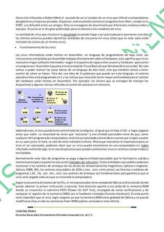 UPDATING PEOPLE
Derechos Reservados Entrenamiento Informático Avanzado S.A. de C.V.
llevaralos tribunalesa Robert Morís Jr. acusado de ser el creador de un virus que infectó a computadoras
del gobierno yempresas privadas.Al parecer,estemuchachoconoció el programa Core Wars, creado en la
AT&T, y lo difundió entre sus amigos. Ellos se encargaron de diseminarlo por diferentes mediosa redes y
equipos. Al juicio se le dio gran publicidad, pero no detuvo a los creadores de virus.
La cantidad de virus que circula en la actualidad no puede llegar a ser precisada pero para tener una idea
los últimos antivirus pueden identificar alrededor de cincuenta mil virus (claro que en este valor están
incluidos los clones de un mismo virus).
 Funcionamiento de los virus
Los virus informáticos están hechos en Assembler, un lenguaje de programación de bajo nivel. Las
instruccionescompiladasporAssemblertrabajandirectamente sobre el hardware, esto significa que no es
necesarioningúnsoftwareintermedio –según el esquema de capas entre usuario y hardware- para correr
un programaen Assembler(opuestoalanecesidadde Visual Basicde que Windows9x losecunde). No solo
vamos a poder realizar las cosas típicas de un lenguaje de alto nivel, sino que también vamos a tener
control de cómo se hacen. Para dar una idea de lo poderoso que puede ser este lenguaje, el sistema
operativoUnix está programado en C y las rutinas que necesitan tener mayor profundidad para el control
del hardware están hechas en Assembler. Por ejemplo: los drivers que se encargan de manejar los
dispositivos y algunas rutinas referidas al control de procesos en memoria.
Sabiendoesto,el viruspuedetenercontrol total de lamáquina -al igual que lo hace el SO- si logra cargarse
antes que nadie. La necesidad de tener que "asociarse" a una entidad ejecutable viene de que, como
cualquierotroprogramade computadora,necesitaserejecutadoyteniendoencuenta que ningún usuario
en su sano juicio lo hará, se vale de otros métodos furtivos. Ahora que marcamos la importancia para un
virus el ser ejecutado, podemos decir que un virus puede encontrarse en una computadora sin haber
infectadorealmente algo.Esel casode personas que pueden coleccionar virus en archivos comprimidos o
encriptados.
Normalmente este tipo de programas se pega a alguna entidad ejecutable que le facilitará la subida a
memoriaprincipal ylaposteriorejecución(métodos de infección). Como entidades ejecutables podemos
reconocer a los sectores de arranque de los discos de almacenamiento magnéticos, ópticos o magneto-
ópticos (MBR, BR), los archivos ejecutables de DOSs (.exe, .com, entre otros), las librerías o módulos de
programas (.dll, .lib, .ovl, .bin, .ovr). Los sectores de arranque son fundamentales para garantizar que el
virus será cargado cada vez que se encienda la computadora.
Segúnlasecuenciade booteode lasPCs,el microprocesadortiene seteadade fábricala direcciónde donde
puede obtener la primer instrucción a ejecutar. Esta dirección apunta a una celda de la memoria ROM
donde se encuentra la subrutina POST (Power On Self Test), encargada de varias verificaciones y de
comparar el registro de la memoria CMOS con el hardware instalado (función checksum). En este punto
sería imposible que el virus logre cargarse ya que la memoria ROMviene grabada de fábrica y no puede
modificarse (hoy en día las memorias Flash-ROMpodrían contradecir esto último).
 