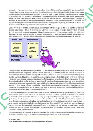 UPDATING PEOPLE
Derechos Reservados Entrenamiento Informático Avanzado S.A. de C.V.
Luego,el POSTpasa el control a otra subrutinade laROM BIOSllamada"bootstrap ROM" que copia el MBR
(Master Boot Record) en memoria RAM. El MBR contiene la información de la tabla de particiones, para
conocerlas delimitacionesde cadapartición,sutamañoy cuál esla particiónactivadesde donde se cargará
el SO.Vemosque eneste puntoel procesadorempiezaaejecutarde lamemoria RAM,dandola posibilidad
a que un virus tome partida. Hasta acá el SO todavía no fue cargado y en consecuencia tampoco el
antivirus. El accionar típico del virus sería copiar el MBR en un sector alternativo y tomar su posición. Así,
cada vezque se inicie el sistemael viruslograrácargarse antesque el SO y luego, respetando su deseo por
permanecer oculto hará ejecutar las instrucciones del MBR.
Con lainformacióndel MBR sabremos qué partición es la activa y en que sector se encuentra su sector de
booteo(bootrecordo BR).El BR contiene unasubrutinaque se ocupará de cargar los archivos de arranque
del SO. Los demás pasos de la carga del SO son irrelevantes, pero es importante recordar que el SO es el
último en cargarse en la secuencia de booteo antes de que el usuario pueda introducir comandos en la
shell. El antivirus es cargado por los archivos de configuración del SO personalizables por el usuario.
Cuandoun virusinfectaunarchivoejecutable.EXE,porejemplo,intentarastrearenel códigolospuntos de
entrada y salida del programa. El primer punto señalado es en donde, dentro del archivo, se iniciará la
ejecuciónde instrucciones.El segundopuntoresultaserloopuesto.Cuandounviruslocalizaambos puntos
escribe supropiocódigoantes de cada uno.Segúnel tipode virus,este código cargará el virus en memoria
–si es que no lo estaba- y apuntará a esa zona infectada con el virus. A partir de ahí el programa virósico
determinará cuáles son las acciones a seguir: puede continuar infectando archivos que sean cargados en
memoria,ocultarse si esque detectalapresenciade un antivirus o ejecutar el contenido de su módulo de
ataque. El virus puede infectar también las copias de los archivos cargados en memoria que están en la
unidad de almacenamiento. Así se asegura que ante un eventual apagado de la computadora su código
igualmente se encuentra en los archivos de la unidad.
Es importante comprenderque lacomputadorano estará infectada hasta que ejecutemos algo parasitado
previamente con el virus. Veamos un ejemplo sencillo: nosotros bajamos de Internet un archivo
comprimido(conlaextensión.ZIPsegún el uso popular) sabiendo que es un programa de prueba que nos
gustaría instalar.Lo que nosabemosesque uno de losarchivosdentrodel .ZIP es un virus informático, y lo
peor de todo es que viene adosado al archivo Install.exe. Al momento de descomprimir el contenido, el
virus todavía no fue ejecutado (ya que la información dentro del .ZIP no puede ser reconocida como
instruccionesporel procesador).Luegoidentificamosel archivoInstall.exe como el necesario para instalar
el programa y loejecutamos.Recién en este momento el virus se cargará en memoria y pasará a hacer las
cosas para lo que fue programado.
El ejemploanterior es un modo muy básico de infección. Pero existen otros tantos tipos de virus que son
mucho más sofisticados y no podrá ser reconocida su presencia con mucha facilidad.
 