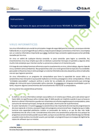 Prácticas de Word 2010 Básico
UPDATING PEOPLE
Derechos Reservados Entrenamiento Informático Avanzado S.A. de C.V.
VIRUS INFORMÁTICOS
Los virusinformáticos sonunade los principales riesgos de seguridadparalossistemas,yaseaque estemos
hablandode unusuariohogareñoque utilizasumáquinaparatrabajaryconectarse aInterneto unaempresa
con un sistema informático importante que debe mantener bajo constante vigilancia para evitar pérdidas
causadas por los virus.
Un virus se valdrá de cualquier técnica conocida –o poco conocida- para lograr su cometido. Así,
encontraremos virus muy simples que sólo se dedican a presentar mensajes en pantalla y algunos otros
mucho más complejos que intentan ocultar su presencia y atacar en el momento justo.
A lolargode este trabajoharemosreferenciaaqué esexactamente unvirus,cómotrabaja,algunos tiposde
virusy tambiéncómocombatirlos.Nosproponemosadar una visióngeneral de lostiposde virusexistentes
para poderenfocarnosmásencómoprotegerunsistemainformáticodeestosatacantesycómoerradicarlos
una vez que lograron penetrar.
Un virus informático es un programa de computadora que tiene la capacidad de causar daño y su
característica más relevante esque puede replicarse así mismoy propagarse a otras computadoras.Infecta
"entidades ejecutables": cualquier archivo o sector de las unidades de almacenamiento que contenga
códigos de instrucción que el procesador valla a ejecutar. Se programa en lenguaje ensamblador y por lo
tanto, requiere algunos conocimientos del funcionamiento interno de la computadora.
Un virus tiene tres características primarias:
 Es dañino. Un virus informático siempre causa daños en el sistema que infecta, pero vale aclarar que el
hacer daño no significa que valla a romper algo. El daño puede ser implícito cuando lo que se busca es
destruiroalterarinformaciónopuedensersituacionesconefectosnegativosparalacomputadora,como
consumo de memoria principal, tiempo de procesador, disminución de la performance.
 Es autor reproductor.A nuestro parecerla característica más importante de este tipode programasesla
de crear copiasde sí mismo,cosaque ningúnotroprograma convencional hace.Imagínense que si todos
tuvieran esta capacidad podríamos instalar un procesador de textos y un par de días más tarde
tendríamos tres de ellos o más. Consideramos ésta como una característica propia de virus porque los
programasconvencionalespuedencausardaño,aunque seaaccidental,sobrescribiendoalgunaslibrerías
y puedenestarocultosalavistadel usuario,porejemplo:unprogramitaque se encargue de legitimarlas
copias de software que se instalan.
Instrucciones:
Agregar una marca de agua personalizada con el texto ‘REVISAR EL DOCUMENTO’,
 