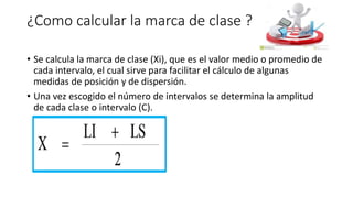 ¿Como calcular la marca de clase ?
• Se calcula la marca de clase (Xi), que es el valor medio o promedio de
cada intervalo, el cual sirve para facilitar el cálculo de algunas
medidas de posición y de dispersión.
• Una vez escogido el número de intervalos se determina la amplitud
de cada clase o intervalo (C).