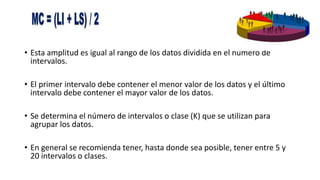 • Esta amplitud es igual al rango de los datos dividida en el número de
intervalos.
• El primer intervalo debe contener el menor valor de los datos y el último
intervalo debe contener el mayor valor de los datos.
• Se determina el número de intervalos o clase (K) que se utilizan para
agrupar los datos.
• En general se recomienda tener, hasta donde sea posible, tener entre 5 y
20 intervalos o clases.