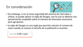 En consideración
• Sin embargo, si no se tiene seguridad del número de intervalos a
utilizar, se puede aplicar la regla de Sturges, con la cual se obtiene una
aproximación aceptable sobre el número de intervalos necesarios
para agruparlos.
• la regla de Sturges es una regla que permite calcular el numero de
clase cuando se conoce el tamaño de la población o muestra.