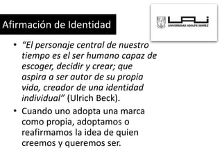 Afirmación de Identidad
• “El personaje central de nuestro
tiempo es el ser humano capaz de
escoger, decidir y crear; que
aspira a ser autor de su propia
vida, creador de una identidad
individual” (Ulrich Beck).
• Cuando uno adopta una marca
como propia, adoptamos o
reafirmamos la idea de quien
creemos y queremos ser.

 
