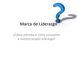 Marca de Liderazgo
¿Cómo introducir estos conceptos
a nuestro propio liderazgo?

 
