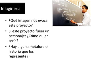 Imaginería
• ¿Qué imagen nos evoca
este proyecto?
• Si este proyecto fuera un
personaje: ¿Cómo quien
sería?
• ¿Hay alguna metáfora o
historia que los
represente?

 
