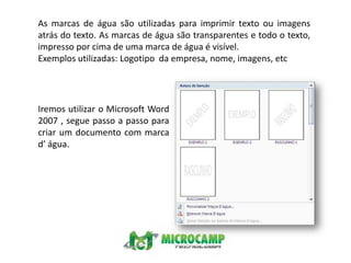 As marcas de água são utilizadas para imprimir texto ou imagens atrás do texto. As marcas de água são transparentes e todo o texto, impresso por cima de uma marca de água é visível.Exemplos utilizadas: Logotipo  da empresa, nome, imagens, etcIremos utilizar o Microsoft Word 2007 , segue passo a passo para criar um documento com marca d’ água.