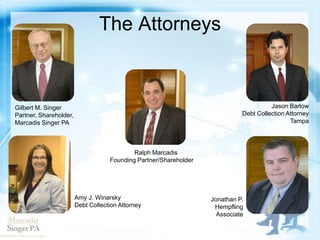 The Attorneys
Ralph Marcadis
Founding Partner/Shareholder
Gilbert M. Singer
Partner, Shareholder,
Marcadis Singer PA
Amy J. Winarsky
Debt Collection Attorney
Jason Barlow
Debt Collection Attorney
Tampa
Jonathan P.
Hempfling
Associate
 