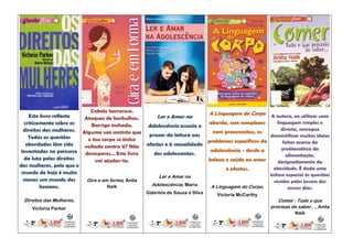 Cabelo horroroso.                             A Linguagem do Corpo A autora, ao utilizar uma
    Este livro reflecte   Ataques de borbulhas.      Ler e Amar na
  criticamente sobre os      Barriga inchada.                            aborda, sem complexos       linguagem simples e
                                                  Adolescência associa o
  direitos das mulheres. Alguma vez sentiste que                                                       directa, consegue
                                                                           nem preconceitos, os
    Todas as questões                             prazer da leitura aos                           desmistificar muitas ideias
                           o teu corpo se tinha                          problemas específicos da
   abordadas têm sido                                                                                   feitas acerca da
                          voltado contra ti? Não afectos e à sexualidade                                problemática da
 levantadas no percurso                                                   adolescência - desde a
                          desesperes… Este livro    dos adolescentes.                                    alimentação,
  da luta pelos direitos      vai ajudar-te.                             beleza e saúde ao amor      designadamente da
das mulheres, pelo que o
                                                                                e afectos.         obesidade. É dada uma
 mundo de hoje é muito                                                                            ênfase especial às questões
                                                      Ler e Amar na
  menos um mundo dos       Gira e em forma, Anita                                                  vividas pelos jovens dos
         homens.                    Naik           Adolescência, Maria    A Linguagem do Corpo,            nossos dias.
                                                   Gabriela de Sousa e Silva   Victoria McCarthy
 Direitos das Mulheres,                                                                                 Comer - Tudo o que
     Victoria Parker                                                                                 precisas de saber…, Anita
                                                                                                               Naik
 