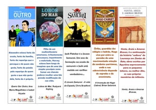 Filho de um                                        Órfão, guardião dos    Vento, Areia e Amoras
Alexandre estava farto da         multimilionário                                   relógios e ladrão, Hugo Bravas, é a continuação
                            americano, irritantemente   Jack Fletcher é o Jovem         vive por entre as
 escola, farto da família,
                                                                                                            da história "radiosa" de
                             presunçoso, impertinente     Samurai. Um ano de            paredes de uma      Lourença em Dentes de
 farto da rapariga que o       e malcriado, Harvey                                   movimentada estação Rato, obras escritas por
                                                         formação na escola de
 persegue e de quem não        estava bem longe de                                  de comboios parisiense, Agustina expressamente
                            imaginar que de uma tão       samurais e Jack está
  gosta, farto da paixão                                                                   onde a sua          para os pequenos
                              simples prosápia como       metido em sarilhos
 pela rapariga de quem                                                              sobrevivência depende leitores, ou melhor dito,
                                fumar um charuto
                                                             verdadeiros...             de segredos e do        as suas próprias
  gosta e que não gosta     pudesse resultar uma tão
                              grande modificação da                                        anonimato.        memórias de infância.
 dele, farto de si próprio.
                                    sua vida.
                                                        O Jovem Samurai – A vida      A Invenção de Hugo
  Quero Ser Outro, Ana      Lobos do Mar, Rudyard       da Espada, Chris Bradford    Cabret, Brian Selznick

Maria Magalhães e Isabel            Kipling                                                                   Vento, Areia e Amoras
                                                                                                                     Bravas,
         Alçada
 
