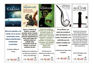 Esta é a história de          Antonio José Bolívar      O avô Bento, em
Missy foi raptada e, de   Zorbas, um gato            Proaño vive em El Idilio,                             Castelo de Santarém,
                                                       um lugar remoto na       noites de cacimbo à          num dia do ano de
acordo com as provas grande, preto e gordo.           região amazónica dos                                Cristo de 1359. Enquanto
                        Um dia, uma formosa                                    volta da fogueira, nos
                                                     índios shuar, com quem                               el-rei D. Pedro I corre a
 encontradas numa gaivota apanhada por
                                                      aprendeu a conhecer a contou, fumando o seu          caça pelos campos, os
cabana abandonada, uma maré negra de                   selva e as suas leis, a                            seus conselheiros Álvaro
                          petróleo deixa ao          respeitar os animais que    cachimbo que ele
                                                                                                          Pais e João Afonso Tello
     brutalmente            cuidado dele,            a povoam, mas também próprio esculpiu em              esperam com sombria
     assassinada.        momentos antes de             a caçar e descobrir os                             ansiedade a chegada de
                         morrer, o ovo que                  trilhos mais           pau especial.               dois prisioneiros
                           acabara de pôr.                 indecifráveis.
  A Cabana, William P.
                                                                              A Montanha da Água Lilás,
        Young            História de uma Gaivota e       O Velho que Lia
                                                                                      Pepetela             Inês de Portugal, João
                         do Gato que a Ensinou a     Romances de Amor, Luís
                           Voar, Luís Sepúlveda             Sepúlveda                                              Aguiar
 