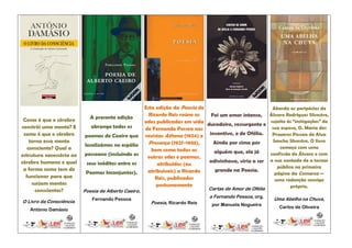 Esta edição da Poesia de                           Aborda as peripécias de
                                                        Ricardo Reis reúne as   Foi um amor intenso,    Álvaro Rodrigues Silvestre,
 Como é que o cérebro        A presente edição
                                                      odes publicadas em vida duradoiro, ressurgente e  sujeito às “instigações” de
constrói uma mente? E        abrange todos os         de Fernando Pessoa nas                             sua esposa, D. Maria dos
 como é que o cérebro     poemas de Caeiro que        revistas Athena (1924) e inventivo, o de Ofélia.   Prazeres Pessoa de Alva
    torna essa mente                                    Presença (1927-1933),    Ainda por cima por       Sancho Silvestre. O livro
                          localizámos no espólio                                                             começa com uma
   consciente? Qual a                                    bem como todas as
                          pessoano (incluindo os                                 alguém que, ela já     confissão de Álvaro e com
estrutura necessária ao                                outras odes e poemas,
cérebro humano e qual                                                          adivinhava, viria a ser  a sua vontade de a tornar
                           seus inéditos entre os           atribuídos (ou
 a forma como tem de                                                                                        pública na primeira
                           Poemas Inconjuntos).        atribuíveis) a Ricardo    grande na Poesia.
                                                                                                           página da Comarca —
  funcionar para que                                       Reis, publicados                                uma redenção consigo
     surjam mentes                                         postumamente
                                                                               Cartas de Amor de Ofélia           próprio.
       conscientes?       Poesia de Alberto Caeiro,
                             Fernando Pessoa
                                                                               a Fernando Pessoa, org.     Uma Abelha na Chuva,
O Livro da Consciência,                                 Poesia, Ricardo Reis    por Manuela Nogueira
                                                                                                             Carlos de Oliveira
   António Damásio
 
