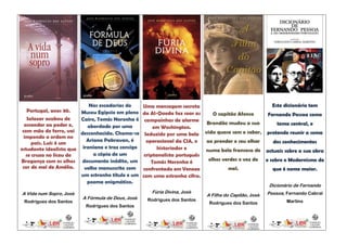 Nas escadarias do    Uma mensagem secreta                               Este dicionário tem
    Portugal, anos 30.  Museu Egípcio em pleno da Al-Qaeda faz soar as      O capitão Afonso     Fernando Pessoa como
   Salazar acabou de    Cairo, Tomás Noronha é campainhas de alarme
  ascender ao poder e,                                                   Brandão mudou a sua         tema central, e
                          abordado por uma           em Washington.
 com mão de ferro, vai desconhecida. Chama-se
                                                 Seduzido por uma bela vida quase sem o saber, pretende reunir a soma
  impondo a ordem no
                          Ariana Pakravan, é      operacional da CIA, o  ao prender o seu olhar    dos conhecimentos
     país. Luís é um
estudante idealista que iraniana e traz consigo        historiador e     numa bela francesa de actuais sobre a sua obra
   se cruza no liceu de      a cópia de um       criptanalista português
Bragança com os olhos documento inédito, um         Tomás Noronha é       olhos verdes e voz de e sobre o Modernismo de
 cor de mel de Amélia.   velho manuscrito com confrontado em Veneza               mel.             que é nome maior.
                        um estranho título e um com uma estranha cifra.
                          poema enigmático.
                                                                                                     Dicionário de Fernando
A Vida num Sopro, José                              Fúria Divina, José                               Pessoa, Fernando Cabral
                                                                          A Filha do Capitão, José
                         A Fórmula de Deus, José   Rodrigues dos Santos
 Rodrigues dos Santos                                                      Rodrigues dos Santos              Martins
                          Rodrigues dos Santos
 