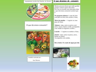 Agrupamento escolas José Sanches de Alcains
O que devemos consumir?
Trabalho realizado por :
Ines Moreno
Muitas pessoas dizem que estão gordas
porque comem muito chocolate.
Por isso eu escolhi este tema para falar
o que devemos consumir (comer) que
é:
No pequeno almoço-1 copo de leite
com pão ou leite com cereais e fruta;
Meio da manha – 1 iogurte ou uma
peça de fruta;
Almoço- sopa, carne ou peixe com
arroz, massa, batata cozida ,acompanha
com salada ou legumes cozidos ;
Lanche – 1 iogurte ou sandres e fruta ;
Jantar- sopa, carne ou peixe, arroz,
batata ou massa
Acompanha com salada;
Deve beber 1l e meio de água por dia
O que devemos de consumir:
 