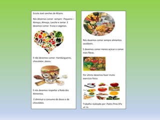 Escola José sanches de Alcains
Nós devemos comer sempre : Pequeno –
Almoço, Almoço, Lanche e Jantar. E
devemos comer frutas e vegetais.
E não devemos comer: Hambúrgueres,
chocolates ,doces.
E nós devemos respeitar a Roda dos
Alimentos.
E diminuir o consumo de doces e de
chocolates.
Nós devemos comer sempre alimentos
saudáveis .
E devemos comer menos açúcar e comer
mais fibras.
Por último devemos fazer muito
exercício físico.
Trabalho realizado por: Pedro Pires 6ºa
nº 16.
 