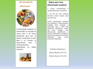 A alimentação saudável é a
alimentação ou nutrição de
comer bem e de forma
equilibrada para que os
adultos mantenham o peso
ideal e as crianças se
desenvolvam bem e
intelectualmente,
dependendo do hábito
alimentar.
Regras para uma
Alimentação saudável:
1- Comer variadamente e
equilibradamente, é saudável
2- Ao fim de uma refeição
devemos comer sempre uma
peça de fruta.
3-Uma alimentação saudável
deve obedecer a determinadas
medidas. Deve respeitar a
proporção que a roda dos
alimentos demonstra, sendo
que deve adoptar uma
alimentação equilibrada e
diversa, utilizando os produtos
das diversas partes da roda dos
alimentos, mas numa
proporção adequada.
Trabalho realizado por:
Beatriz Almeida, nº9, 5.ºA
Patrícia Duarte, nº22, 5.ºA
 