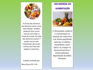 A alimentação saudável
é a alimentação ou
nutrição de comer bem
e de forma equilibrada
para que os adultos
mantenham o peso
ideal e as crianças se
desenvolvam bem e
intelectualmente,
dependendo do hábito
alimentar.
As frutas são alimentos
que devemos comer numa
bela refeição. Também
podemos fazer sumos
naturais com todas as
frutas do mundo. Na roda
dos alimentos existem 7
grupos mas os mais
importantes são os dos
cereais, das frutas dos
vegetais e lacticínios.
Trabalho realizado por:
Mara Silva,nº15, 5.ºA
 