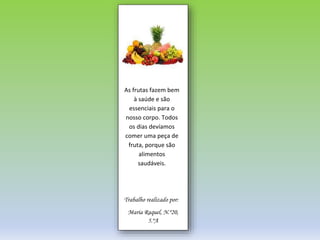 AS FRUTAS
As frutas fazem bem
à saúde e são
essenciais para o
nosso corpo. Todos
os dias devíamos
comer uma peça de
fruta, porque são
alimentos
saudáveis.
Trabalho realizado por:
Maria Raquel, N.º20,
5.ºA
 