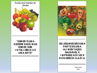 Escola José Sanches de
Alcains
---------------------------------
“COM ER ÉUM A
N ECESSI DADE, M AS
COM ER COM
I N TELI GÊN CI A É
UM A ARTE”
----------------------------------
---------------------------------
OSLEGUM ES SÃOUM A
PARTEDEUM A
ALI M EN TAÇÂO
SAUDÁVEL E
I M PRESCI N DÍ VEI S
N ON OSSODI A-A-DI A.
----------------------------------
Pedro Silva
6ºA
 