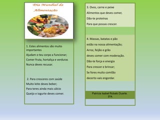 A alimentação saudável é a
alimentação ou nutrição de
comer bem e de forma
equilibrada para que os
adultos mantenham o peso
ideal e as crianças se
desenvolvam bem e
intelectualmente,
dependendo do hábito
alimentar.
Regras para uma
Alimentação saudável:
1- Comer variadamente e
equilibradamente, é saudável
2- Ao fim de uma refeição
devemos comer sempre uma
peça de fruta.
3-Uma alimentação saudável
deve obedecer a determinadas
medidas. Deve respeitar a
proporção que a roda dos
alimentos demonstra, sendo
que deve adoptar uma
alimentação equilibrada e
diversa, utilizando os produtos
das diversas partes da roda dos
alimentos, mas numa
proporção adequada.
Trabalho realizado por:
Beatriz Almeida, nº9, 5.ºA
Patrícia Duarte, nº22, 5.ºA
1. Estes alimentos são muito
importantes
Ajudam o teu corpo a funcionar;
Comer fruta, hortaliça e verduras
Nunca deves recusar.
2. Para cresceres com saúde
Muito leite deves beber;
Para teres ainda mais cálcio
Queijo e iogurte deves comer.
3. Ovos, carne e peixe
Alimentos que deves comer,
Dão-te proteínas
Para que possas crescer.
4. Massas, batatas e pão
estão na nossa alimentação;
Arroz, feijão e grão
deves comer com moderação.
Dão-te força e energia
Para crescer e brincar;
Se fores muito comilão
decerto vais engordar.
Patrícia Isabel Robalo Duarte.
5ºA
 