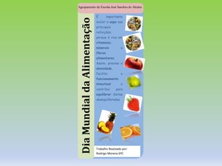 DiaMundialdaAlimentação
Agrupamento de Escolas José Sanches de Alcains
É importante
incluir a sopa nas
principais
refeições,
porque é rica em
vitaminas,
minerais e
fibras
alimentares.
Assim, previne a
obesidade,
facilita o
funcionamento
intestinal e
contribui para
equilibrar dietas
desequilibradas.
Trabalho Realizado por:
Rodrigo Moreno 6ºC
 