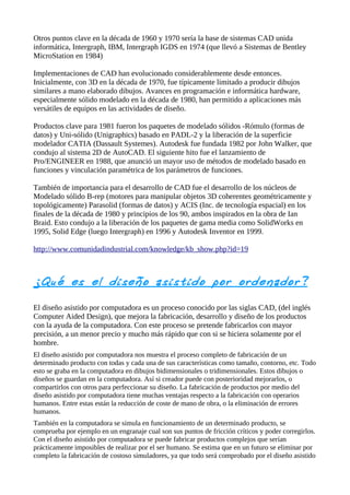 Otros puntos clave en la década de 1960 y 1970 sería la base de sistemas CAD unida
informática, Intergraph, IBM, Intergraph IGDS en 1974 (que llevó a Sistemas de Bentley
MicroStation en 1984)

Implementaciones de CAD han evolucionado considerablemente desde entonces.
Inicialmente, con 3D en la década de 1970, fue típicamente limitado a producir dibujos
similares a mano elaborado dibujos. Avances en programación e informática hardware,
especialmente sólido modelado en la década de 1980, han permitido a aplicaciones más
versátiles de equipos en las actividades de diseño.

Productos clave para 1981 fueron los paquetes de modelado sólidos -Rómulo (formas de
datos) y Uni-sólido (Unigraphics) basado en PADL-2 y la liberación de la superficie
modelador CATIA (Dassault Systemes). Autodesk fue fundada 1982 por John Walker, que
condujo al sistema 2D de AutoCAD. El siguiente hito fue el lanzamiento de
Pro/ENGINEER en 1988, que anunció un mayor uso de métodos de modelado basado en
funciones y vinculación paramétrica de los parámetros de funciones.

También de importancia para el desarrollo de CAD fue el desarrollo de los núcleos de
Modelado sólido B-rep (motores para manipular objetos 3D coherentes geométricamente y
topológicamente) Parasolid (formas de datos) y ACIS (Inc. de tecnología espacial) en los
finales de la década de 1980 y principios de los 90, ambos inspirados en la obra de Ian
Braid. Esto condujo a la liberación de los paquetes de gama media como SolidWorks en
1995, Solid Edge (luego Intergraph) en 1996 y Autodesk Inventor en 1999.

http://www.comunidadindustrial.com/knowledge/kb_show.php?id=19



¿Qué es el diseño asistido por orde nado r?

El diseño asistido por computadora es un proceso conocido por las siglas CAD, (del inglés
Computer Aided Design), que mejora la fabricación, desarrollo y diseño de los productos
con la ayuda de la computadora. Con este proceso se pretende fabricarlos con mayor
precisión, a un menor precio y mucho más rápido que con si se hiciera solamente por el
hombre.
El diseño asistido por computadora nos muestra el proceso completo de fabricación de un
determinado producto con todas y cada una de sus características como tamaño, contorno, etc. Todo
esto se graba en la computadora en dibujos bidimensionales o tridimensionales. Estos dibujos o
diseños se guardan en la computadora. Así si creador puede con posterioridad mejorarlos, o
compartirlos con otros para perfeccionar su diseño. La fabricación de productos por medio del
diseño asistido por computadora tiene muchas ventajas respecto a la fabricación con operarios
humanos. Entre estas están la reducción de coste de mano de obra, o la eliminación de errores
humanos.
También en la computadora se simula en funcionamiento de un determinado producto, se
comprueba por ejemplo en un engranaje cual son sus puntos de fricción críticos y poder corregirlos.
Con el diseño asistido por computadora se puede fabricar productos complejos que serían
prácticamente imposibles de realizar por el ser humano. Se estima que en un futuro se eliminar por
completo la fabricación de costoso simuladores, ya que todo será comprobado por el diseño asistido
 