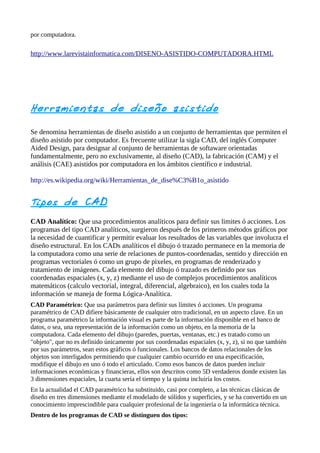 por computadora.

http://www.larevistainformatica.com/DISENO-ASISTIDO-COMPUTADORA.HTML




Herramie ntas de diseño asistido

Se denomina herramientas de diseño asistido a un conjunto de herramientas que permiten el
diseño asistido por computador. Es frecuente utilizar la sigla CAD, del inglés Computer
Aided Design, para designar al conjunto de herramientas de softaware orientadas
fundamentalmente, pero no exclusivamente, al diseño (CAD), la fabricación (CAM) y el
análisis (CAE) asistidos por computadora en los ámbitos científico e industrial.

http://es.wikipedia.org/wiki/Herramientas_de_dise%C3%B1o_asistido


Tipos de CAD
CAD Analítico: Que usa procedimientos analíticos para definir sus limites ó acciones. Los
programas del tipo CAD analíticos, surgieron después de los primeros métodos gráficos por
la necesidad de cuantificar y permitir evaluar los resultados de las variables que involucra el
diseño estructural. En los CADs analíticos el dibujo ó trazado permanece en la memoria de
la computadora como una serie de relaciones de puntos-coordenadas, sentido y dirección en
programas vectoriales ó como un grupo de pixeles, en programas de renderizado y
tratamiento de imágenes. Cada elemento del dibujo ó trazado es definido por sus
coordenadas espaciales (x, y, z) mediante el uso de complejos procedimientos analíticos
matemáticos (calculo vectorial, integral, diferencial, algebraico), en los cuales toda la
información se maneja de forma Lógica-Analítica.
CAD Paramétrico: Que usa parámetros para definir sus límites ó acciones. Un programa
paramétrico de CAD difiere básicamente de cualquier otro tradicional, en un aspecto clave. En un
programa paramétrico la información visual es parte de la información disponible en el banco de
datos, o sea, una representación de la información como un objeto, en la memoria de la
computadora. Cada elemento del dibujo (paredes, puertas, ventanas, etc.) es tratado como un
"objeto", que no es definido únicamente por sus coordenadas espaciales (x, y, z), si no que también
por sus parámetros, sean estos gráficos ó funcionales. Los bancos de datos relacionales de los
objetos son interligados permitiendo que cualquier cambio ocurrido en una especificación,
modifique el dibujo en uno ó todo el articulado. Como esos bancos de datos pueden incluir
informaciones económicas y financieras, ellos son descritos como 5D verdaderos donde existen las
3 dimensiones espaciales, la cuarta sería el tiempo y la quinta incluiría los costos.
En la actualidad el CAD paramétrico ha substituido, casi por completo, a las técnicas clásicas de
diseño en tres dimensiones mediante el modelado de sólidos y superficies, y se ha convertido en un
conocimiento imprescindible para cualquier profesional de la ingeniería o la informática técnica.
Dentro de los programas de CAD se distinguen dos tipos:
 