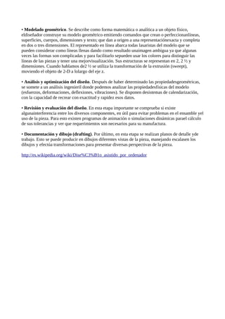 • Modelado geométrico. Se describe como forma matemática o analítica a un objeto físico,
eldiseñador construye su modelo geométrico emitiendo comandos que crean o perfeccionanlíneas,
superficies, cuerpos, dimensiones y texto; que dan a origen a una representaciónexacta y completa
en dos o tres dimensiones. El representado en línea abarca todas lasaristas del modelo que se
pueden considerar como líneas llenas dando como resultado unaimagen ambigua ya que algunas
veces las formas son complicadas y para facilitarlo sepueden usar los colores para distinguir las
líneas de las piezas y tener una mejorvisualización. Sus estructuras se representan en 2, 2 ½ y
dimensiones. Cuando hablamos de2 ½ se utiliza la transformación de la extrusión (sweept),
moviendo el objeto de 2-D a lolargo del eje z.

• Análisis y optimización del diseño. Después de haber determinado las propiedadesgeométricas,
se somete a un análisis ingenieril donde podemos analizar las propiedadesfísicas del modelo
(esfuerzos, deformaciones, deflexiones, vibraciones). Se disponen desistemas de calendarización,
con la capacidad de recrear con exactitud y rapidez esos datos.

• Revisión y evaluación del diseño. En esta etapa importante se comprueba si existe
algunainterferencia entre los diversos componentes, en útil para evitar problemas en el ensamble yel
uso de la pieza. Para esto existen programas de animación o simulaciones dinámicas parael cálculo
de sus tolerancias y ver que requerimientos son necesarios para su manufactura.

• Documentación y dibujo (drafting). Por último, en esta etapa se realizan planos de detalle yde
trabajo. Esto se puede producir en dibujos diferentes vistas de la pieza, manejando escalasen los
dibujos y efectúa transformaciones para presentar diversas perspectivas de la pieza.

http://es.wikipedia.org/wiki/Dise%C3%B1o_asistido_por_ordenador
 