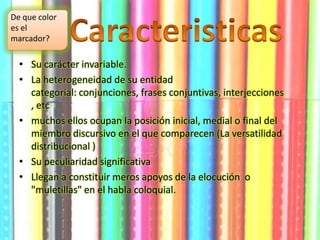 • Su carácter invariable.
• La heterogeneidad de su entidad
categorial: conjunciones, frases conjuntivas, interjecciones
, etc
• muchos ellos ocupan la posición inicial, medial o final del
miembro discursivo en el que comparecen (La versatilidad
distribucional )
• Su peculiaridad significativa
• Llegan a constituir meros apoyos de la elocución o
"muletillas" en el habla coloquial.
De que color
es el
marcador?
 