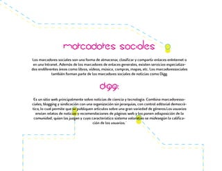 Marcadores sociales
Los marcadores sociales son una forma de almacenar, clasificar y compartir enlaces enInternet o
en una Intranet. Además de los marcadores de enlaces generales, existen servicios especializa-
dos endiferentes áreas como libros, vídeos, música, compras, mapas, etc. Los marcadoressociales
también forman parte de los marcadores sociales de noticias como Digg.
Digg:
Es un sitio web principalmente sobre noticias de ciencia y tecnología. Combina marcadoresso-
ciales, blogging y sindicación con una organización sin jerarquías, con control editorial democrá-
tico, lo cual permite que se publiquen artículos sobre una gran variedad de géneros.Los usuarios
envían relatos de noticias y recomendaciones de páginas web y los ponen adisposición de la
comunidad, quien las juzgan y cuyo característico sistema valorativo se midesegún la califica-
ción de los usuarios.´
 