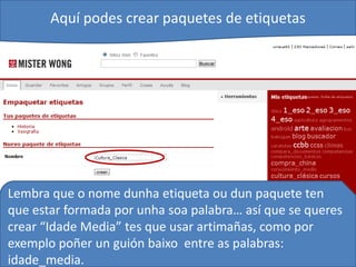 Aquí podes crear paquetes de etiquetas




Lembra que o nome dunha etiqueta ou dun paquete ten
que estar formada por unha soa palabra… así que se queres
crear “Idade Media” tes que usar artimañas, como por
exemplo poñer un guión baixo entre as palabras:
idade_media.
 