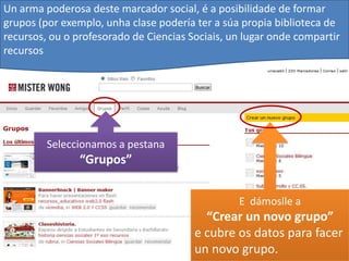Un arma poderosa deste marcador social, é a posibilidade de formar
grupos (por exemplo, unha clase podería ter a súa propia biblioteca de
recursos, ou o profesorado de Ciencias Sociais, un lugar onde compartir
recursos




         Seleccionamos a pestana
                “Grupos”


                                                 E dámoslle a
                                          “Crear un novo grupo”
                                        e cubre os datos para facer
                                        un novo grupo.
 