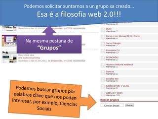 Podemos solicitar xuntarnos a un grupo xa creado…
     Esa é a filosofía web 2.0!!!


Na mesma pestana de
     “Grupos”




                                   Ciencias Sociais
 