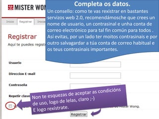 Completa os datos.
Un consello: como te vas rexistrar en bastantes
servizos web 2.0, recomendámosche que crees un
nome de usuario, un contrasinal e unha conta de
correo electrónico para tal fin común para todos .
Así evitas, por un lado ter moitos contrasinais e por
outro salvagardar a túa conta de correo habitual e
os teus contrasinais importantes.
 