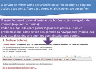 O servizo de Mister-wong enviaranche un correo electrónico para que
actives a túa conta. Abre o teu correo e fai clic no enlace que poñen.


O seguinte paso é opcional: Instalar uns botóns no teu navegador de
internet (explorer ou mozilla).
Poden resultar útiles para gardar logo as túas páxinas… o único
problema é que, como se van actualizando os navegadores (mozilla leva
duas actualizacións este ano), tes que reinstalar eses botóns.
 