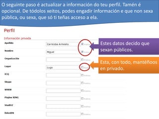 O seguinte paso é actualizar a información do teu perfil. Tamén é
opcional. De tódolos xeitos, podes engadir información e que non sexa
pública, ou sexa, que só ti teñas acceso a ela.



                                             Estes datos decido que
                                             sexan públicos.

                                            Esta, con todo, mantéñoos
                                            en privado.
 