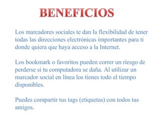 Los marcadores sociales te dan la flexibilidad de tener todas las direcciones electrónicas importantes para ti donde quiera que haya acceso a la Internet. Los bookmark o favoritos pueden correr un riesgo de perderse si tu computadora se daña. Al utilizar un marcador social en línea los tienes todo el tiempo disponibles. Puedes compartir tus tags (etiquetas) con todos tus amigos. 