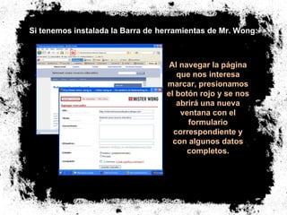 Si tenemos instalada la Barra de   herramientas de Mr. Wong: Al navegar la página que nos interesa marcar, presionamos el botón rojo y se nos abrirá una nueva ventana con el formulario correspondiente y con algunos datos completos. 