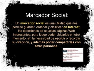 Marcador Social: Un  marcador social  es una utilidad que nos permite guardar, ordenar y clasificar  en Internet ,  las direcciones de aquellas páginas Web interesantes, para luego poder ubicarlas en otro momento, sin la necesidad de escribir o recordar su dirección,  y además poder compartirlas con otras personas . 
