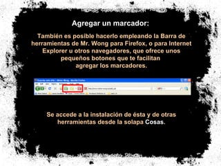 Agregar un marcador: También es posible hacerlo empleando la Barra de herramientas de Mr. Wong para Firefox, o para Internet Explorer u otros navegadores, que ofrece unos pequeños botones que te facilitan  agregar los marcadores. Se accede a la instalación de ésta y de otras herramientas desde la solapa  Cosas . 