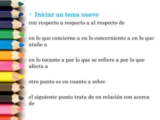 • Iniciar un tema nuevo
con respecto a respecto a al respecto de
en lo que concierne a en lo concerniente a en lo que
atañe a
en lo tocante a por lo que se refiere a por lo que
afecta a
otro punto es en cuanto a sobre
el siguiente punto trata de en relación con acerca
de
 