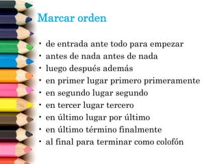 Marcar orden
• de entrada ante todo para empezar
• antes de nada antes de nada
• luego después además
• en primer lugar primero primeramente
• en segundo lugar segundo
• en tercer lugar tercero
• en último lugar por último
• en último término finalmente
• al final para terminar como colofón
 