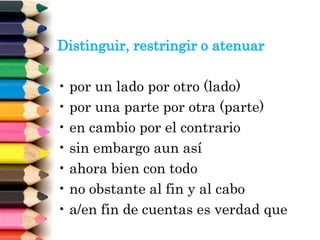 Distinguir, restringir o atenuar
• por un lado por otro (lado)
• por una parte por otra (parte)
• en cambio por el contrario
• sin embargo aun así
• ahora bien con todo
• no obstante al fin y al cabo
• a/en fin de cuentas es verdad que
 