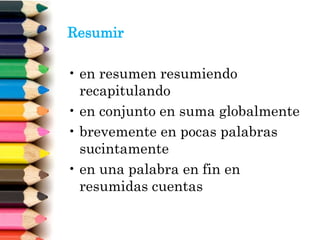 Resumir
• en resumen resumiendo
recapitulando
• en conjunto en suma globalmente
• brevemente en pocas palabras
sucintamente
• en una palabra en fin en
resumidas cuentas
 