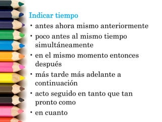 Indicar tiempo
• antes ahora mismo anteriormente
• poco antes al mismo tiempo
simultáneamente
• en el mismo momento entonces
después
• más tarde más adelante a
continuación
• acto seguido en tanto que tan
pronto como
• en cuanto
 