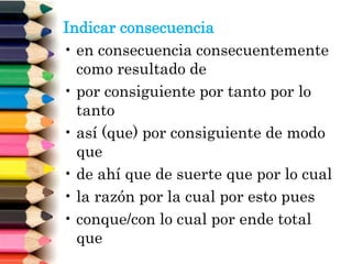 Indicar consecuencia
• en consecuencia consecuentemente
como resultado de
• por consiguiente por tanto por lo
tanto
• así (que) por consiguiente de modo
que
• de ahí que de suerte que por lo cual
• la razón por la cual por esto pues
• conque/con lo cual por ende total
que
 
