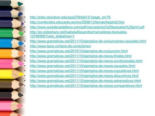 • http://sites.davidson.edu/spa270bfall13/?page_id=79
• http://contenidos.educarex.es/mci/2006/13/temas/helptxt2.htm
• http://www.auladecastellano.com/pdf/marcadores%20textuales%20prof.pdf
• http://es.slideshare.net/IsabelaAlexandra/marcadores-textuales-
15786906?next_slideshow=1
• http://www.gramaticas.net/2011/10/ejemplos-de-conjunciones-causales.html
• http://www.tipos.co/tipos-de-conectores/
• http://www.gramaticas.net/2010/10/ejemplos-de-conjuncion.html
• http://www.gramaticas.net/2011/10/ejemplos-de-nexos-finales.html
• http://www.gramaticas.net/2011/10/ejemplos-de-nexos-condicionales.html
• http://www.gramaticas.net/2011/10/ejemplos-de-nexos-causales.html
• http://www.gramaticas.net/2011/10/ejemplos-de-nexos-copulativos.html
• http://www.gramaticas.net/2011/10/ejemplos-de-nexos-disyuntivos.html
• http://www.gramaticas.net/2011/10/ejemplos-de-nexos-adversativos.html
• http://www.gramaticas.net/2011/10/ejemplos-de-nexos-comparativos.html
 